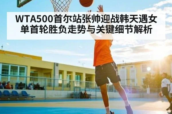 WTA500首尔站张帅迎战韩天遇女单首轮胜负走势与关键细节解析