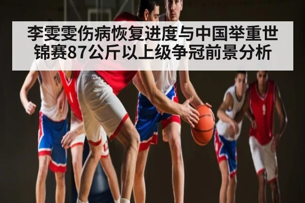 李雯雯伤病恢复进度与中国举重世锦赛87公斤以上级争冠前景分析