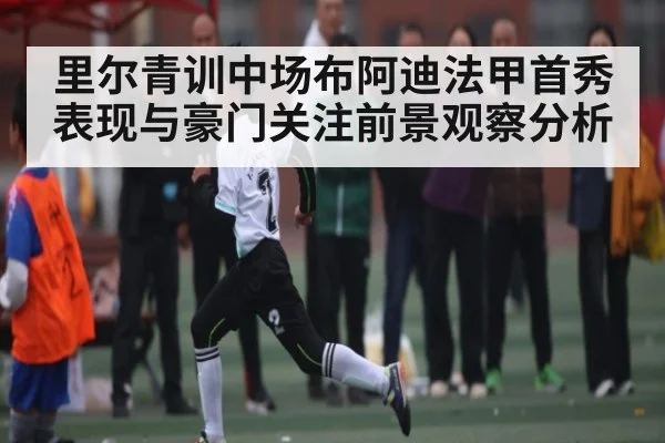 里尔青训中场布阿迪法甲首秀表现与豪门关注前景观察分析