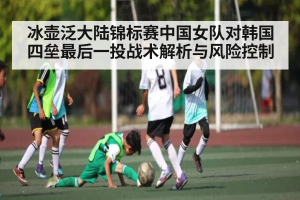 冰壶泛大陆锦标赛中国女队对韩国四垒最后一投战术解析与风险控制